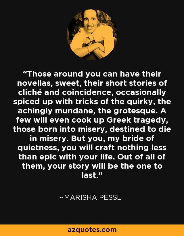 Those around you can have their novellas, sweet, their short stories of cliché and coincidence, occasionally spiced up with tricks of the quirky, the achingly mundane, the grotesque. A few will even cook up Greek tragedy, those born into misery, destined to die in misery. But you, my bride of quietness, you will craft nothing less than epic with your life. Out of all of them, your story will be the one to last. - Marisha Pessl