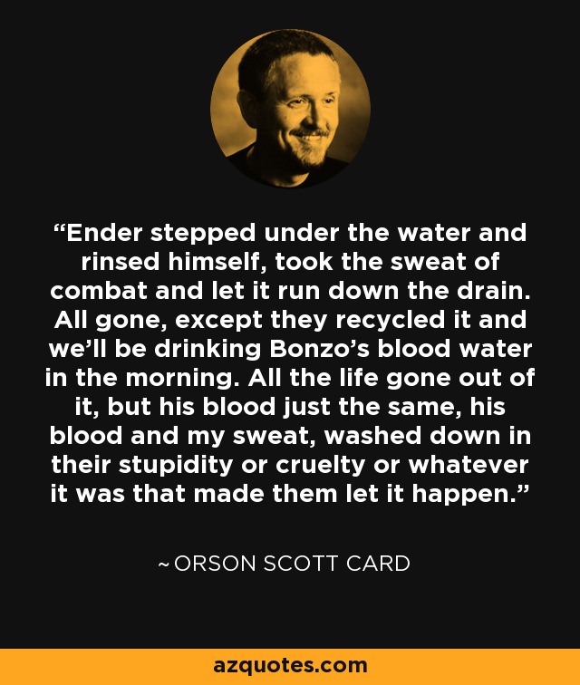 Ender stepped under the water and rinsed himself, took the sweat of combat and let it run down the drain. All gone, except they recycled it and we'll be drinking Bonzo's blood water in the morning. All the life gone out of it, but his blood just the same, his blood and my sweat, washed down in their stupidity or cruelty or whatever it was that made them let it happen. - Orson Scott Card