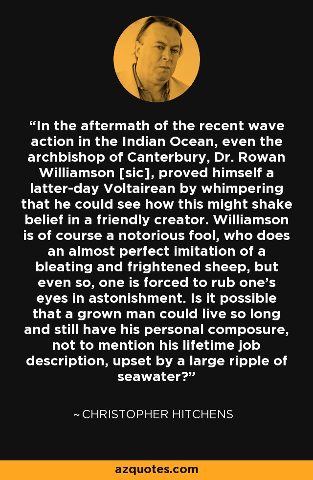 In the aftermath of the recent wave action in the Indian Ocean, even the archbishop of Canterbury, Dr. Rowan Williamson [sic], proved himself a latter-day Voltairean by whimpering that he could see how this might shake belief in a friendly creator. Williamson is of course a notorious fool, who does an almost perfect imitation of a bleating and frightened sheep, but even so, one is forced to rub one's eyes in astonishment. Is it possible that a grown man could live so long and still have his personal composure, not to mention his lifetime job description, upset by a large ripple of seawater? - Christopher Hitchens