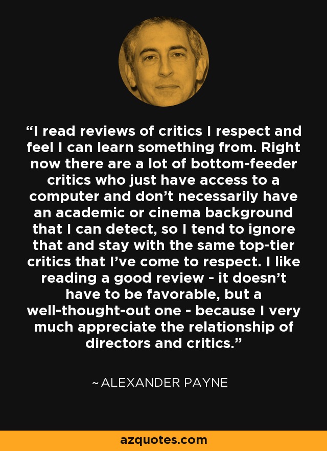 I read reviews of critics I respect and feel I can learn something from. Right now there are a lot of bottom-feeder critics who just have access to a computer and don't necessarily have an academic or cinema background that I can detect, so I tend to ignore that and stay with the same top-tier critics that I've come to respect. I like reading a good review - it doesn't have to be favorable, but a well-thought-out one - because I very much appreciate the relationship of directors and critics. - Alexander Payne