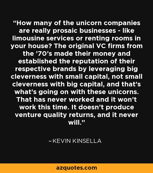 How many of the unicorn companies are really prosaic businesses - like limousine services or renting rooms in your house? The original VC firms from the '70's made their money and established the reputation of their respective brands by leveraging big cleverness with small capital, not small cleverness with big capital, and that's what's going on with these unicorns. That has never worked and it won't work this time. It doesn't produce venture quality returns, and it never will. - Kevin Kinsella
