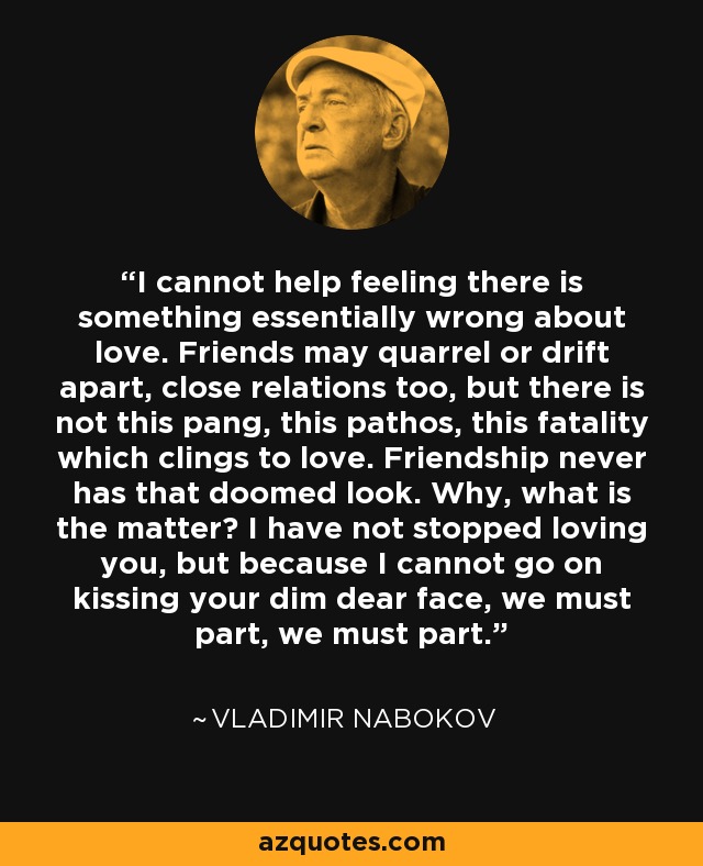 I cannot help feeling there is something essentially wrong about love. Friends may quarrel or drift apart, close relations too, but there is not this pang, this pathos, this fatality which clings to love. Friendship never has that doomed look. Why, what is the matter? I have not stopped loving you, but because I cannot go on kissing your dim dear face, we must part, we must part. - Vladimir Nabokov