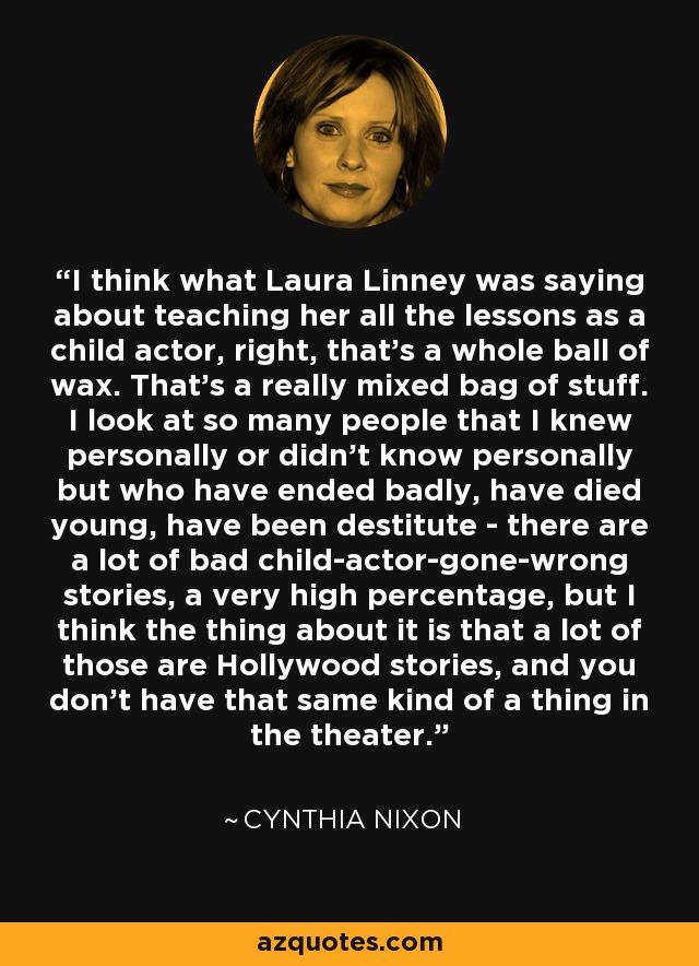 I think what Laura Linney was saying about teaching her all the lessons as a child actor, right, that's a whole ball of wax. That's a really mixed bag of stuff. I look at so many people that I knew personally or didn't know personally but who have ended badly, have died young, have been destitute - there are a lot of bad child-actor-gone-wrong stories, a very high percentage, but I think the thing about it is that a lot of those are Hollywood stories, and you don't have that same kind of a thing in the theater. - Cynthia Nixon