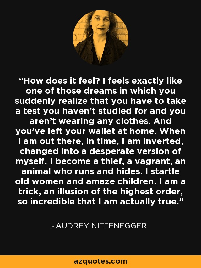 How does it feel? I feels exactly like one of those dreams in which you suddenly realize that you have to take a test you haven't studied for and you aren't wearing any clothes. And you've left your wallet at home. When I am out there, in time, I am inverted, changed into a desperate version of myself. I become a thief, a vagrant, an animal who runs and hides. I startle old women and amaze children. I am a trick, an illusion of the highest order, so incredible that I am actually true. - Audrey Niffenegger