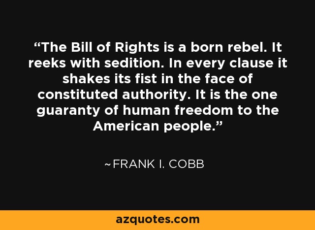 The Bill of Rights is a born rebel. It reeks with sedition. In every clause it shakes its fist in the face of constituted authority. It is the one guaranty of human freedom to the American people. - Frank I. Cobb