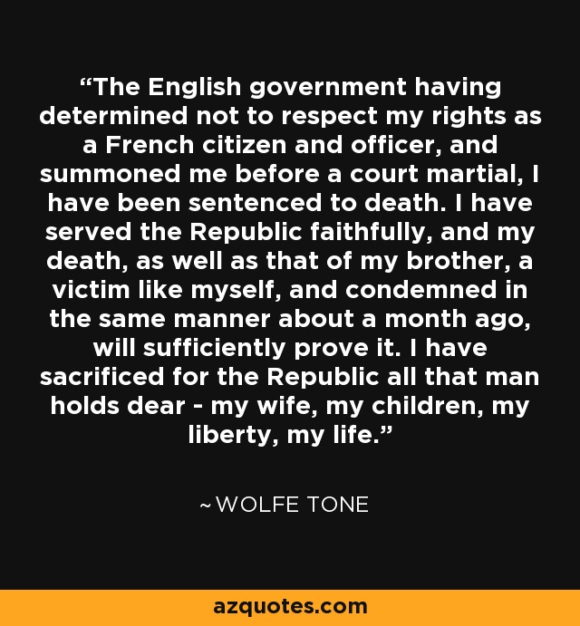 The English government having determined not to respect my rights as a French citizen and officer, and summoned me before a court martial, I have been sentenced to death. I have served the Republic faithfully, and my death, as well as that of my brother, a victim like myself, and condemned in the same manner about a month ago, will sufficiently prove it. I have sacrificed for the Republic all that man holds dear - my wife, my children, my liberty, my life. - Wolfe Tone