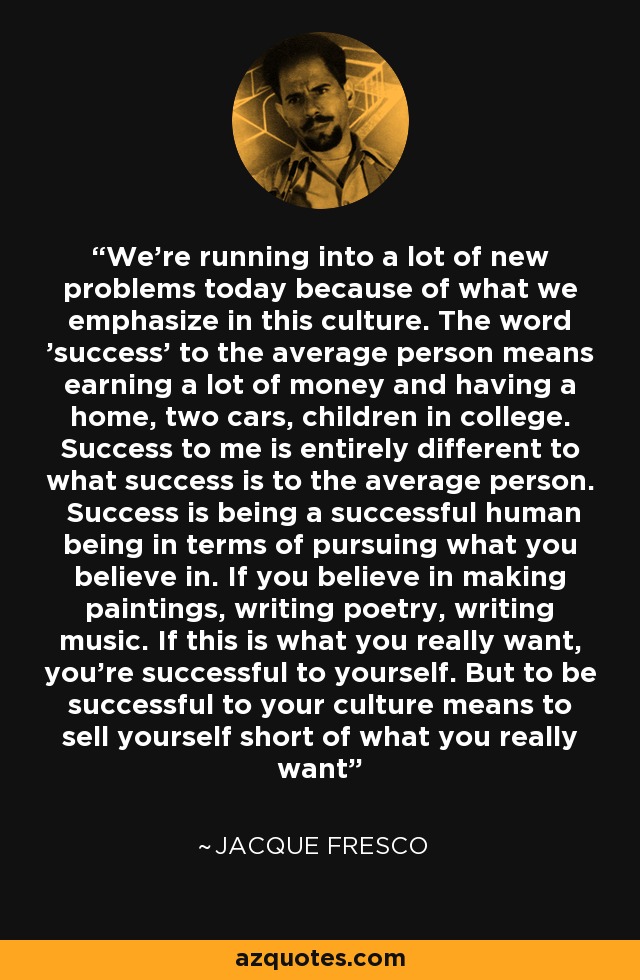 We're running into a lot of new problems today because of what we emphasize in this culture. The word 'success' to the average person means earning a lot of money and having a home, two cars, children in college. Success to me is entirely different to what success is to the average person. Success is being a successful human being in terms of pursuing what you believe in. If you believe in making paintings, writing poetry, writing music. If this is what you really want, you're successful to yourself. But to be successful to your culture means to sell yourself short of what you really want - Jacque Fresco