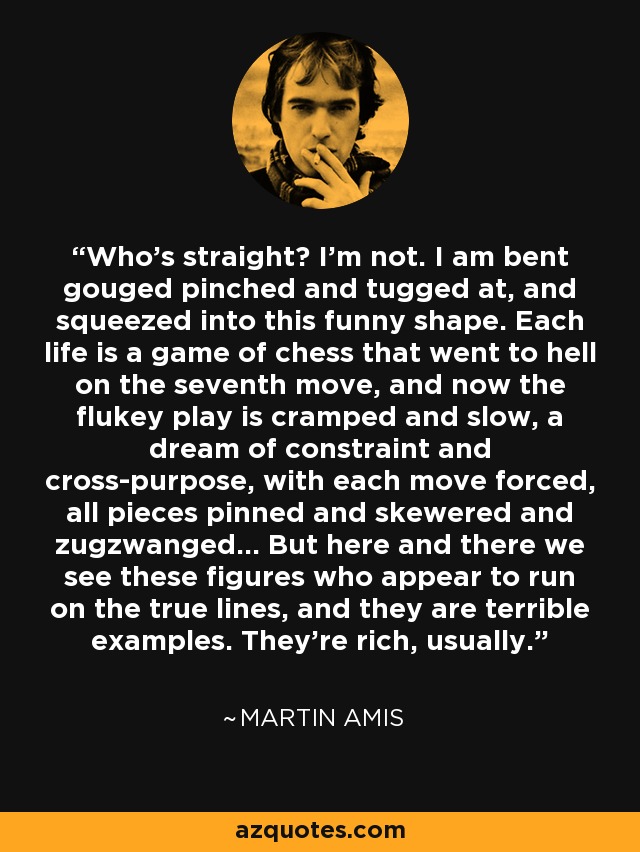 Who's straight? I'm not. I am bent gouged pinched and tugged at, and squeezed into this funny shape. Each life is a game of chess that went to hell on the seventh move, and now the flukey play is cramped and slow, a dream of constraint and cross-purpose, with each move forced, all pieces pinned and skewered and zugzwanged... But here and there we see these figures who appear to run on the true lines, and they are terrible examples. They're rich, usually. - Martin Amis