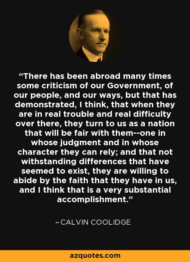 There has been abroad many times some criticism of our Government, of our people, and our ways, but that has demonstrated, I think, that when they are in real trouble and real difficulty over there, they turn to us as a nation that will be fair with them--one in whose judgment and in whose character they can rely; and that not withstanding differences that have seemed to exist, they are willing to abide by the faith that they have in us, and I think that is a very substantial accomplishment. - Calvin Coolidge