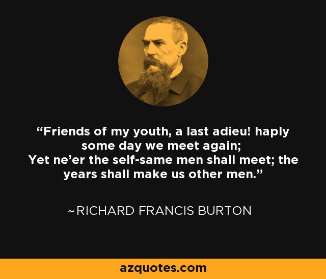 Friends of my youth, a last adieu! haply some day we meet again; Yet ne'er the self-same men shall meet; the years shall make us other men. - Richard Francis Burton