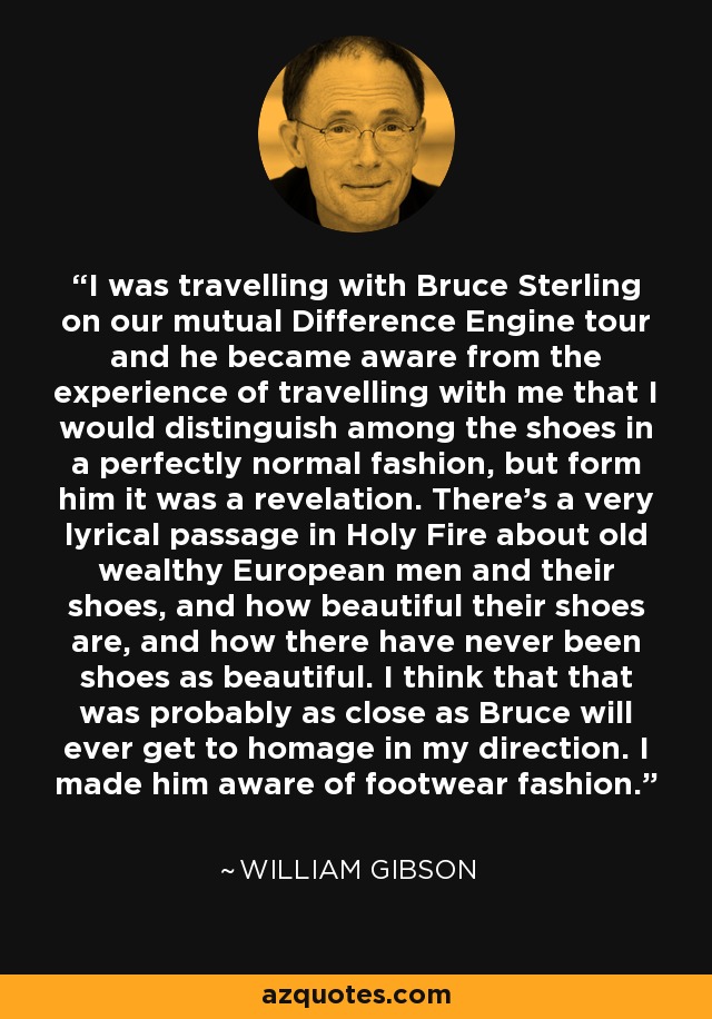 I was travelling with Bruce Sterling on our mutual Difference Engine tour and he became aware from the experience of travelling with me that I would distinguish among the shoes in a perfectly normal fashion, but form him it was a revelation. There's a very lyrical passage in Holy Fire about old wealthy European men and their shoes, and how beautiful their shoes are, and how there have never been shoes as beautiful. I think that that was probably as close as Bruce will ever get to homage in my direction. I made him aware of footwear fashion. - William Gibson