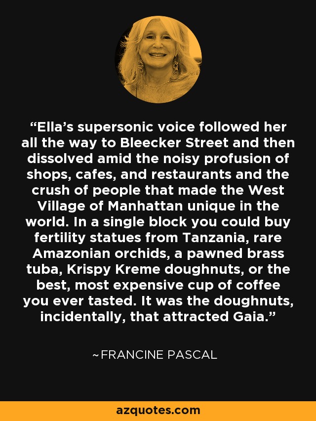 Ella's supersonic voice followed her all the way to Bleecker Street and then dissolved amid the noisy profusion of shops, cafes, and restaurants and the crush of people that made the West Village of Manhattan unique in the world. In a single block you could buy fertility statues from Tanzania, rare Amazonian orchids, a pawned brass tuba, Krispy Kreme doughnuts, or the best, most expensive cup of coffee you ever tasted. It was the doughnuts, incidentally, that attracted Gaia. - Francine Pascal