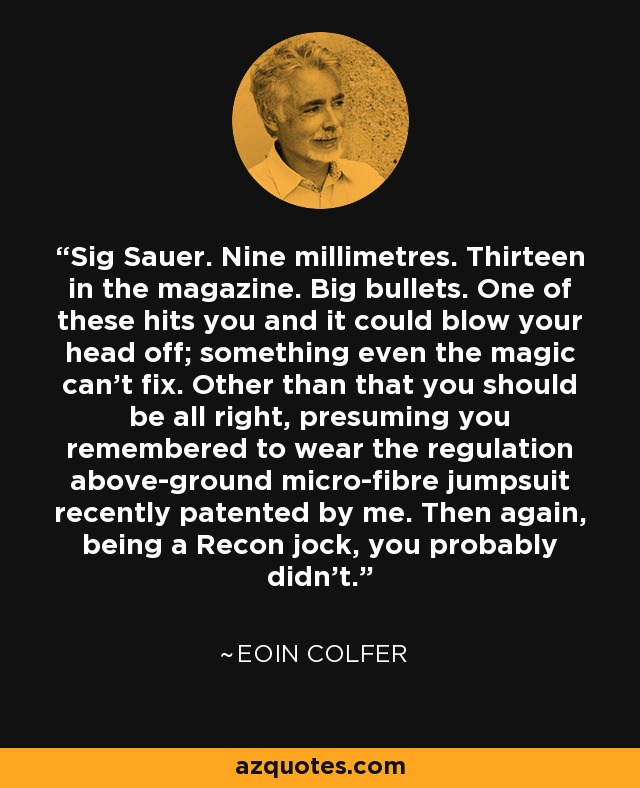 Sig Sauer. Nine millimetres. Thirteen in the magazine. Big bullets. One of these hits you and it could blow your head off; something even the magic can't fix. Other than that you should be all right, presuming you remembered to wear the regulation above-ground micro-fibre jumpsuit recently patented by me. Then again, being a Recon jock, you probably didn't. - Eoin Colfer