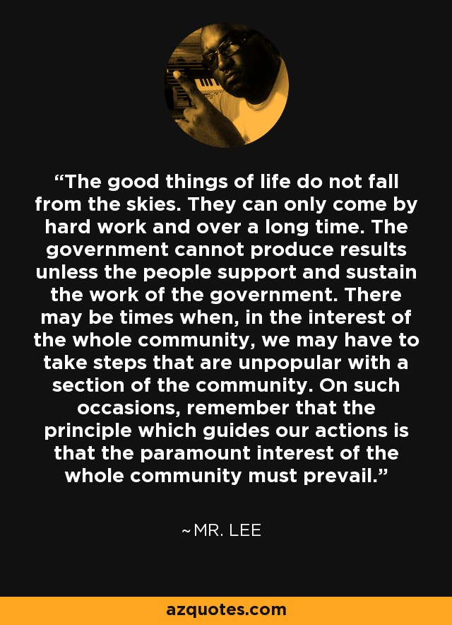 The good things of life do not fall from the skies. They can only come by hard work and over a long time. The government cannot produce results unless the people support and sustain the work of the government. There may be times when, in the interest of the whole community, we may have to take steps that are unpopular with a section of the community. On such occasions, remember that the principle which guides our actions is that the paramount interest of the whole community must prevail. - Mr. Lee