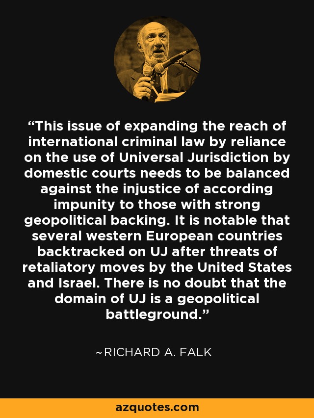 This issue of expanding the reach of international criminal law by reliance on the use of Universal Jurisdiction by domestic courts needs to be balanced against the injustice of according impunity to those with strong geopolitical backing. It is notable that several western European countries backtracked on UJ after threats of retaliatory moves by the United States and Israel. There is no doubt that the domain of UJ is a geopolitical battleground. - Richard A. Falk