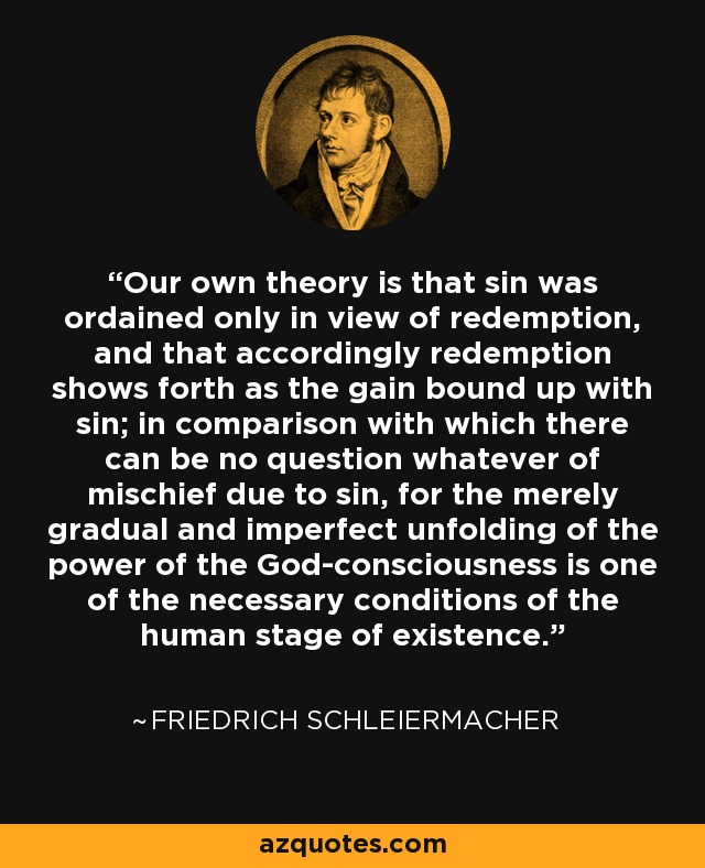 Our own theory is that sin was ordained only in view of redemption, and that accordingly redemption shows forth as the gain bound up with sin; in comparison with which there can be no question whatever of mischief due to sin, for the merely gradual and imperfect unfolding of the power of the God-consciousness is one of the necessary conditions of the human stage of existence. - Friedrich Schleiermacher