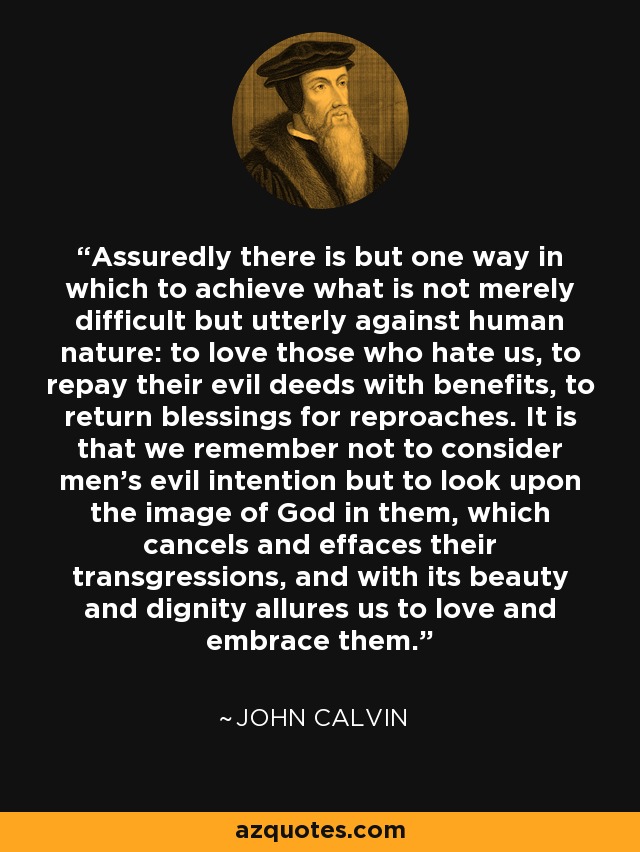 Assuredly there is but one way in which to achieve what is not merely difficult but utterly against human nature: to love those who hate us, to repay their evil deeds with benefits, to return blessings for reproaches. It is that we remember not to consider men's evil intention but to look upon the image of God in them, which cancels and effaces their transgressions, and with its beauty and dignity allures us to love and embrace them. - John Calvin