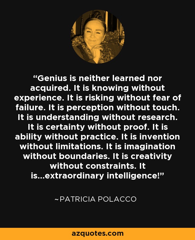 Genius is neither learned nor acquired. It is knowing without experience. It is risking without fear of failure. It is perception without touch. It is understanding without research. It is certainty without proof. It is ability without practice. It is invention without limitations. It is imagination without boundaries. It is creativity without constraints. It is...extraordinary intelligence! - Patricia Polacco