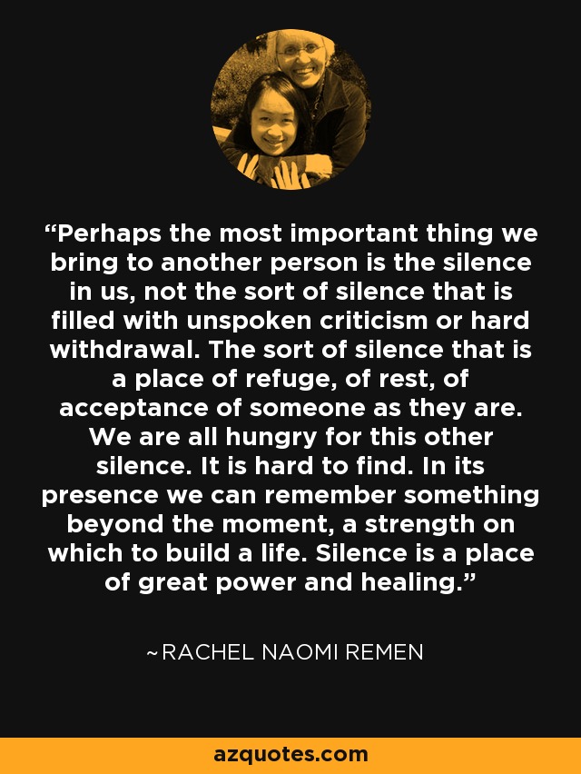 Perhaps the most important thing we bring to another person is the silence in us, not the sort of silence that is filled with unspoken criticism or hard withdrawal. The sort of silence that is a place of refuge, of rest, of acceptance of someone as they are. We are all hungry for this other silence. It is hard to find. In its presence we can remember something beyond the moment, a strength on which to build a life. Silence is a place of great power and healing. - Rachel Naomi Remen