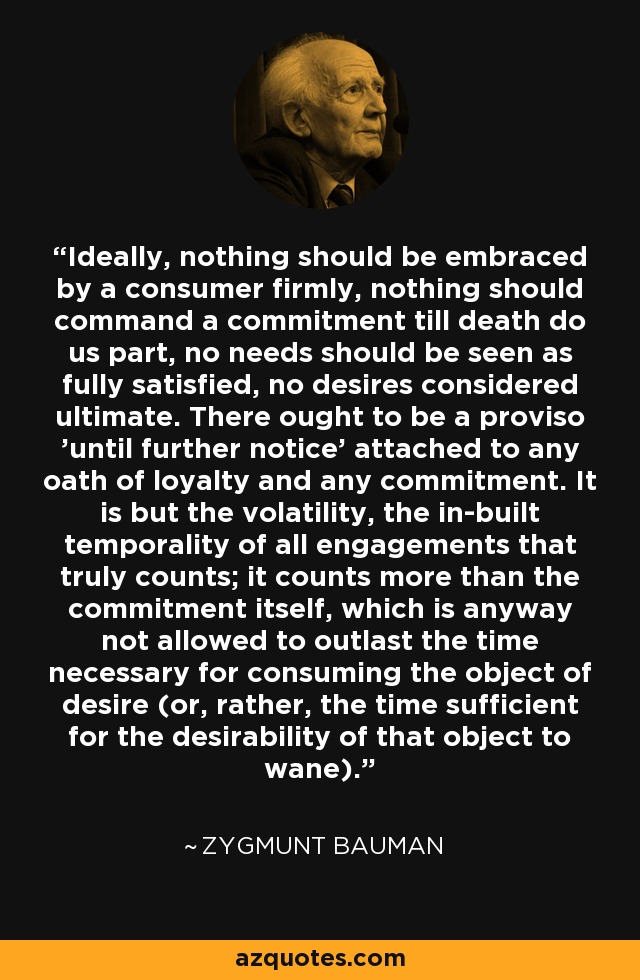 Ideally, nothing should be embraced by a consumer firmly, nothing should command a commitment till death do us part, no needs should be seen as fully satisfied, no desires considered ultimate. There ought to be a proviso 'until further notice' attached to any oath of loyalty and any commitment. It is but the volatility, the in-built temporality of all engagements that truly counts; it counts more than the commitment itself, which is anyway not allowed to outlast the time necessary for consuming the object of desire (or, rather, the time sufficient for the desirability of that object to wane). - Zygmunt Bauman
