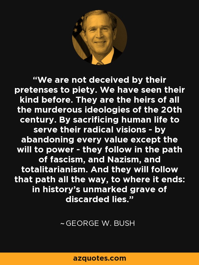 We are not deceived by their pretenses to piety. We have seen their kind before. They are the heirs of all the murderous ideologies of the 20th century. By sacrificing human life to serve their radical visions - by abandoning every value except the will to power - they follow in the path of fascism, and Nazism, and totalitarianism. And they will follow that path all the way, to where it ends: in history's unmarked grave of discarded lies. - George W. Bush