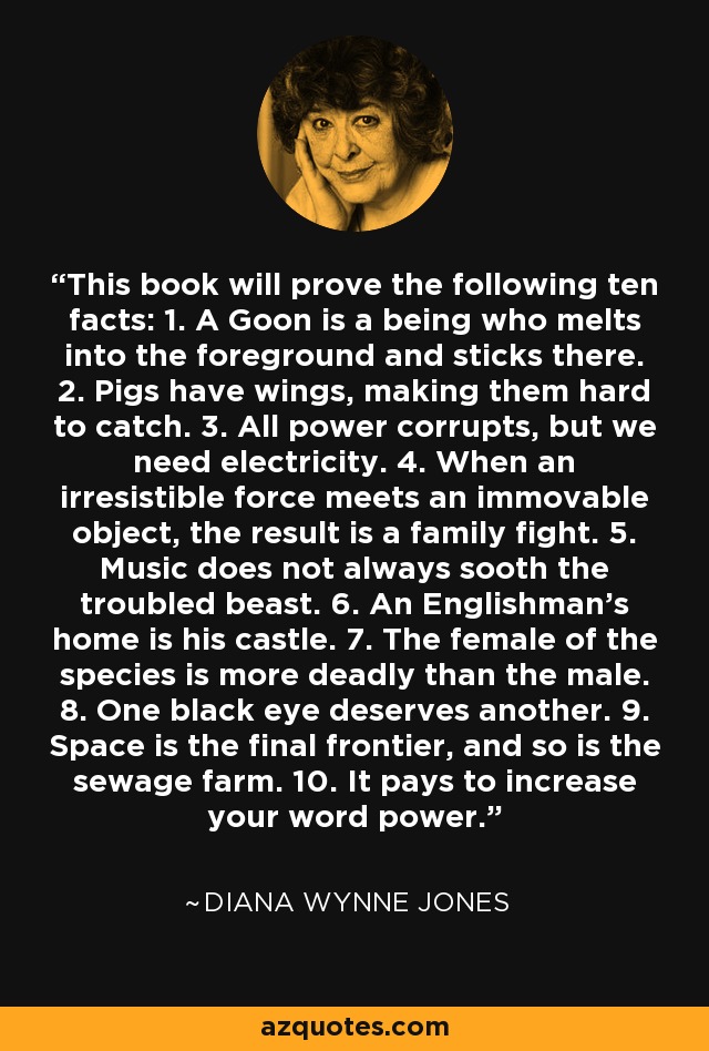 This book will prove the following ten facts: 1. A Goon is a being who melts into the foreground and sticks there. 2. Pigs have wings, making them hard to catch. 3. All power corrupts, but we need electricity. 4. When an irresistible force meets an immovable object, the result is a family fight. 5. Music does not always sooth the troubled beast. 6. An Englishman's home is his castle. 7. The female of the species is more deadly than the male. 8. One black eye deserves another. 9. Space is the final frontier, and so is the sewage farm. 10. It pays to increase your word power. - Diana Wynne Jones