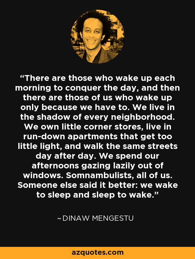 There are those who wake up each morning to conquer the day, and then there are those of us who wake up only because we have to. We live in the shadow of every neighborhood. We own little corner stores, live in run-down apartments that get too little light, and walk the same streets day after day. We spend our afternoons gazing lazily out of windows. Somnambulists, all of us. Someone else said it better: we wake to sleep and sleep to wake. - Dinaw Mengestu