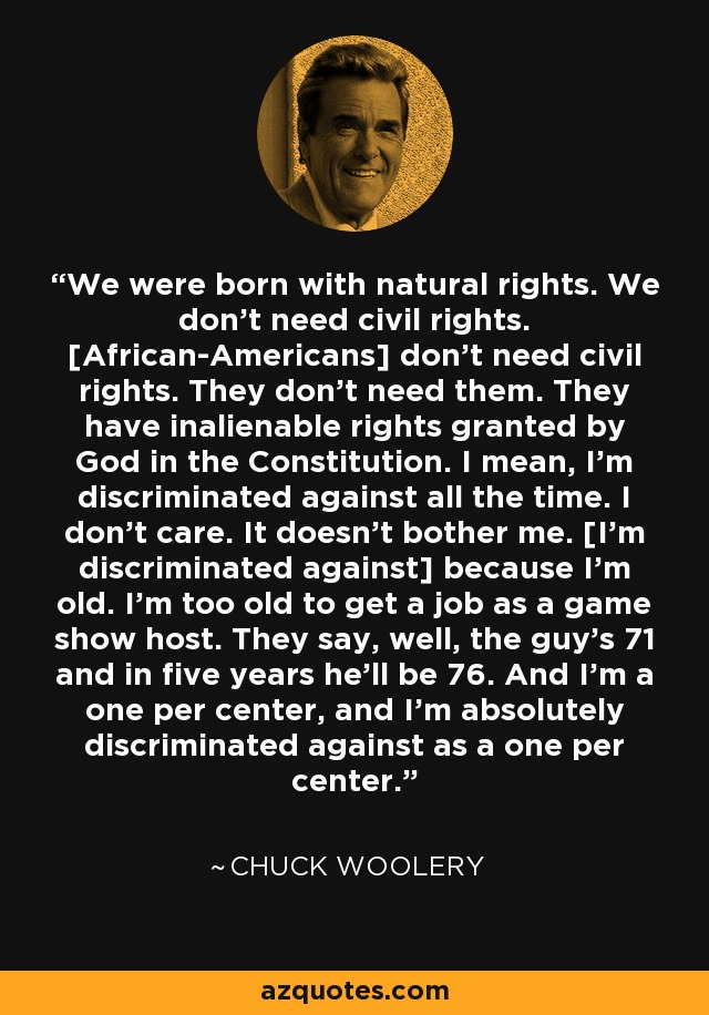 We were born with natural rights. We don't need civil rights. [African-Americans] don't need civil rights. They don't need them. They have inalienable rights granted by God in the Constitution. I mean, I'm discriminated against all the time. I don't care. It doesn't bother me. [I'm discriminated against] because I'm old. I'm too old to get a job as a game show host. They say, well, the guy's 71 and in five years he'll be 76. And I'm a one per center, and I'm absolutely discriminated against as a one per center. - Chuck Woolery