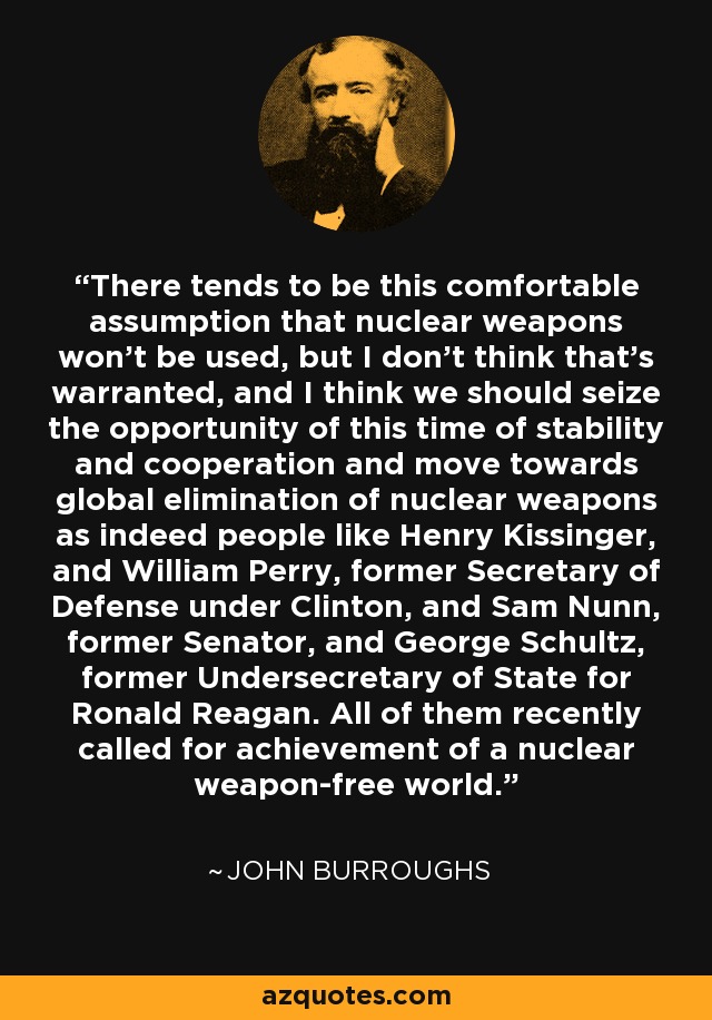 There tends to be this comfortable assumption that nuclear weapons won't be used, but I don't think that's warranted, and I think we should seize the opportunity of this time of stability and cooperation and move towards global elimination of nuclear weapons as indeed people like Henry Kissinger, and William Perry, former Secretary of Defense under Clinton, and Sam Nunn, former Senator, and George Schultz, former Undersecretary of State for Ronald Reagan. All of them recently called for achievement of a nuclear weapon-free world. - John Burroughs