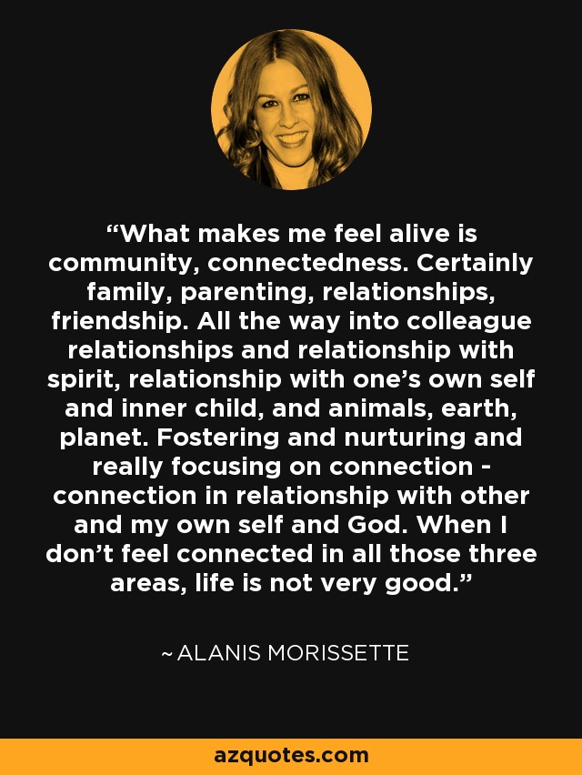 What makes me feel alive is community, connectedness. Certainly family, parenting, relationships, friendship. All the way into colleague relationships and relationship with spirit, relationship with one's own self and inner child, and animals, earth, planet. Fostering and nurturing and really focusing on connection - connection in relationship with other and my own self and God. When I don't feel connected in all those three areas, life is not very good. - Alanis Morissette