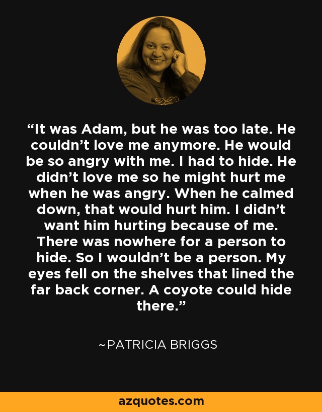 It was Adam, but he was too late. He couldn’t love me anymore. He would be so angry with me. I had to hide. He didn’t love me so he might hurt me when he was angry. When he calmed down, that would hurt him. I didn’t want him hurting because of me. There was nowhere for a person to hide. So I wouldn’t be a person. My eyes fell on the shelves that lined the far back corner. A coyote could hide there. - Patricia Briggs