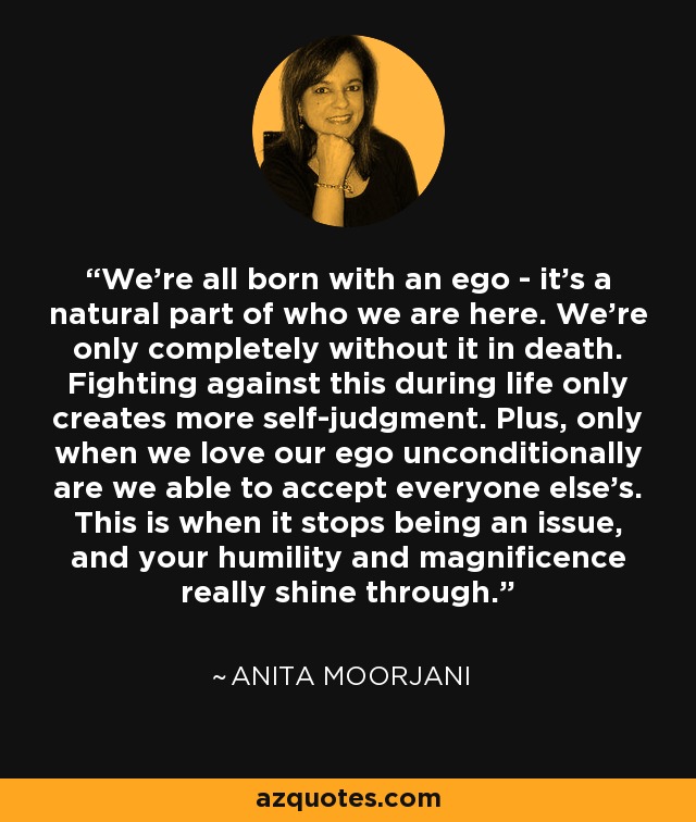 We're all born with an ego - it's a natural part of who we are here. We're only completely without it in death. Fighting against this during life only creates more self-judgment. Plus, only when we love our ego unconditionally are we able to accept everyone else's. This is when it stops being an issue, and your humility and magnificence really shine through. - Anita Moorjani