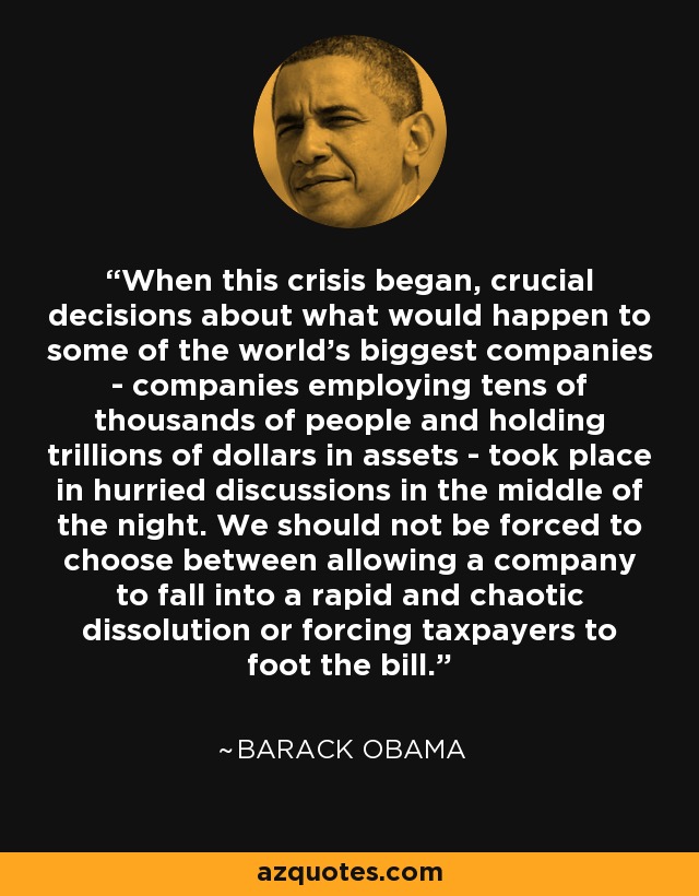 When this crisis began, crucial decisions about what would happen to some of the world's biggest companies - companies employing tens of thousands of people and holding trillions of dollars in assets - took place in hurried discussions in the middle of the night. We should not be forced to choose between allowing a company to fall into a rapid and chaotic dissolution or forcing taxpayers to foot the bill. - Barack Obama