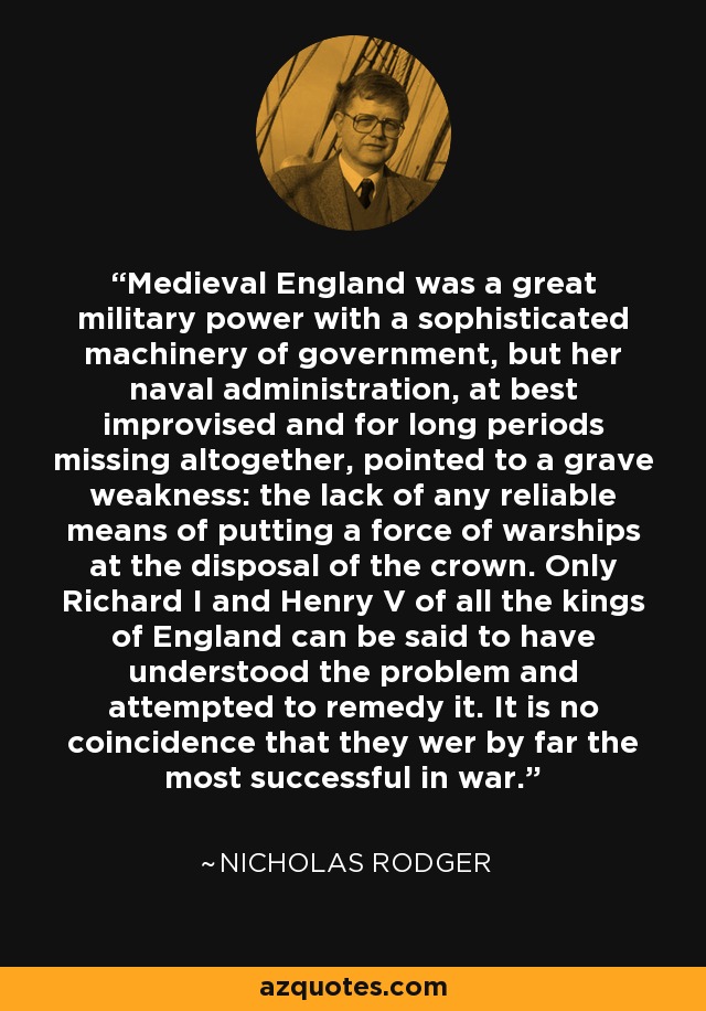 Medieval England was a great military power with a sophisticated machinery of government, but her naval administration, at best improvised and for long periods missing altogether, pointed to a grave weakness: the lack of any reliable means of putting a force of warships at the disposal of the crown. Only Richard I and Henry V of all the kings of England can be said to have understood the problem and attempted to remedy it. It is no coincidence that they wer by far the most successful in war. - Nicholas Rodger