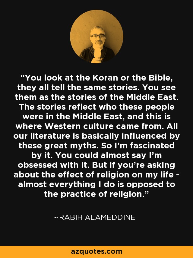 You look at the Koran or the Bible, they all tell the same stories. You see them as the stories of the Middle East. The stories reflect who these people were in the Middle East, and this is where Western culture came from. All our literature is basically influenced by these great myths. So I'm fascinated by it. You could almost say I'm obsessed with it. But if you're asking about the effect of religion on my life - almost everything I do is opposed to the practice of religion. - Rabih Alameddine