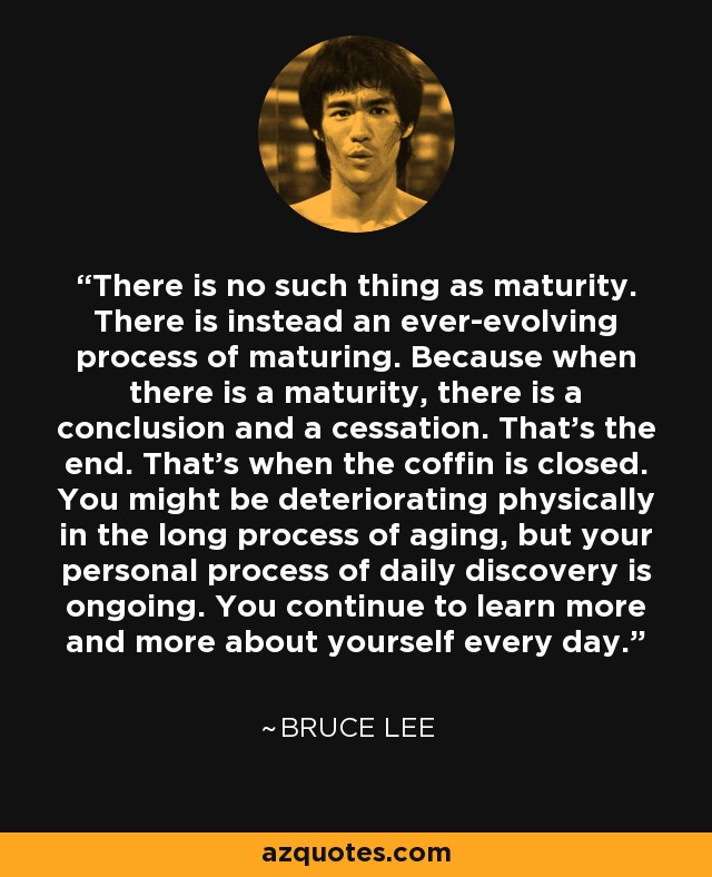 There is no such thing as maturity. There is instead an ever-evolving process of maturing. Because when there is a maturity, there is a conclusion and a cessation. That’s the end. That’s when the coffin is closed. You might be deteriorating physically in the long process of aging, but your personal process of daily discovery is ongoing. You continue to learn more and more about yourself every day. - Bruce Lee