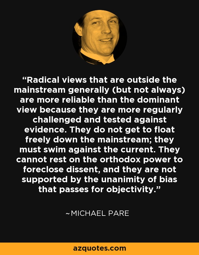 Radical views that are outside the mainstream generally (but not always) are more reliable than the dominant view because they are more regularly challenged and tested against evidence. They do not get to float freely down the mainstream; they must swim against the current. They cannot rest on the orthodox power to foreclose dissent, and they are not supported by the unanimity of bias that passes for objectivity. - Michael Pare