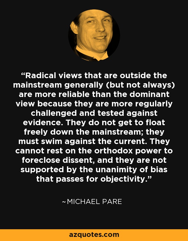 Radical views that are outside the mainstream generally (but not always) are more reliable than the dominant view because they are more regularly challenged and tested against evidence. They do not get to float freely down the mainstream; they must swim against the current. They cannot rest on the orthodox power to foreclose dissent, and they are not supported by the unanimity of bias that passes for objectivity. - Michael Pare