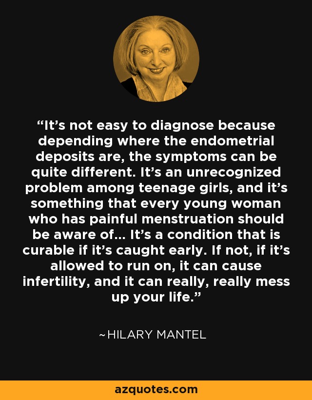 It's not easy to diagnose because depending where the endometrial deposits are, the symptoms can be quite different. It's an unrecognized problem among teenage girls, and it's something that every young woman who has painful menstruation should be aware of... It's a condition that is curable if it's caught early. If not, if it's allowed to run on, it can cause infertility, and it can really, really mess up your life. - Hilary Mantel