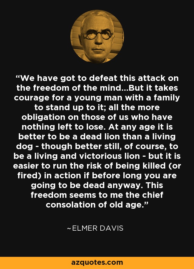 We have got to defeat this attack on the freedom of the mind...But it takes courage for a young man with a family to stand up to it; all the more obligation on those of us who have nothing left to lose. At any age it is better to be a dead lion than a living dog - though better still, of course, to be a living and victorious lion - but it is easier to run the risk of being killed (or fired) in action if before long you are going to be dead anyway. This freedom seems to me the chief consolation of old age. - Elmer Davis