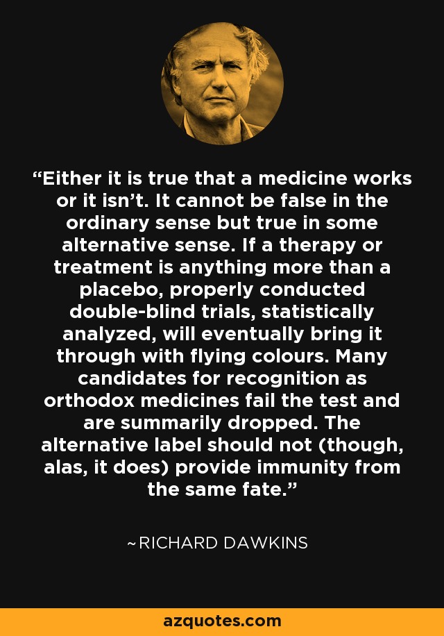 Either it is true that a medicine works or it isn't. It cannot be false in the ordinary sense but true in some alternative sense. If a therapy or treatment is anything more than a placebo, properly conducted double-blind trials, statistically analyzed, will eventually bring it through with flying colours. Many candidates for recognition as orthodox medicines fail the test and are summarily dropped. The alternative label should not (though, alas, it does) provide immunity from the same fate. - Richard Dawkins
