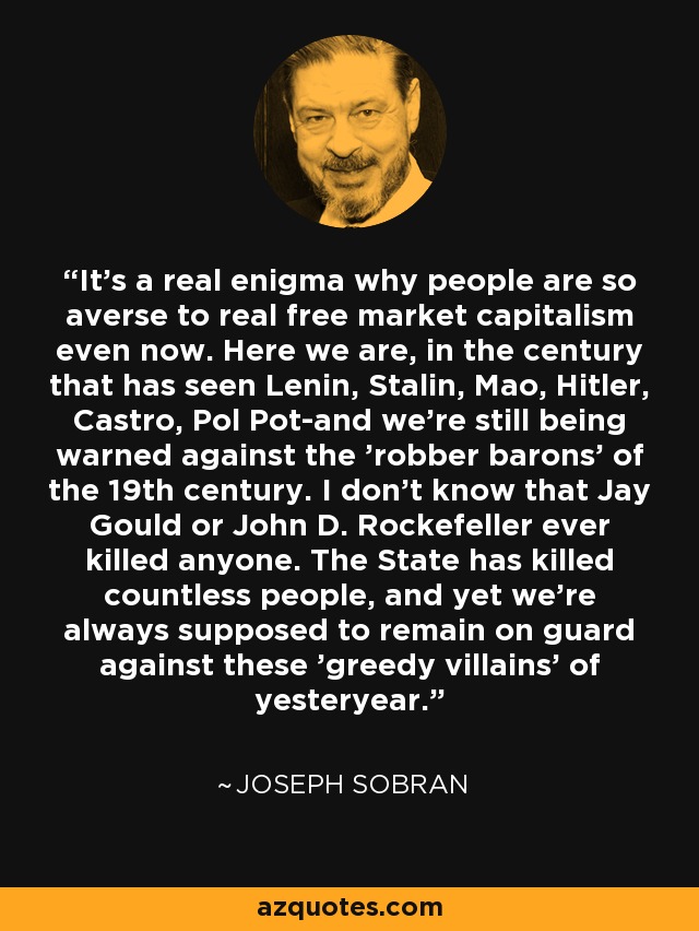 It's a real enigma why people are so averse to real free market capitalism even now. Here we are, in the century that has seen Lenin, Stalin, Mao, Hitler, Castro, Pol Pot-and we're still being warned against the 'robber barons' of the 19th century. I don't know that Jay Gould or John D. Rockefeller ever killed anyone. The State has killed countless people, and yet we're always supposed to remain on guard against these 'greedy villains' of yesteryear. - Joseph Sobran