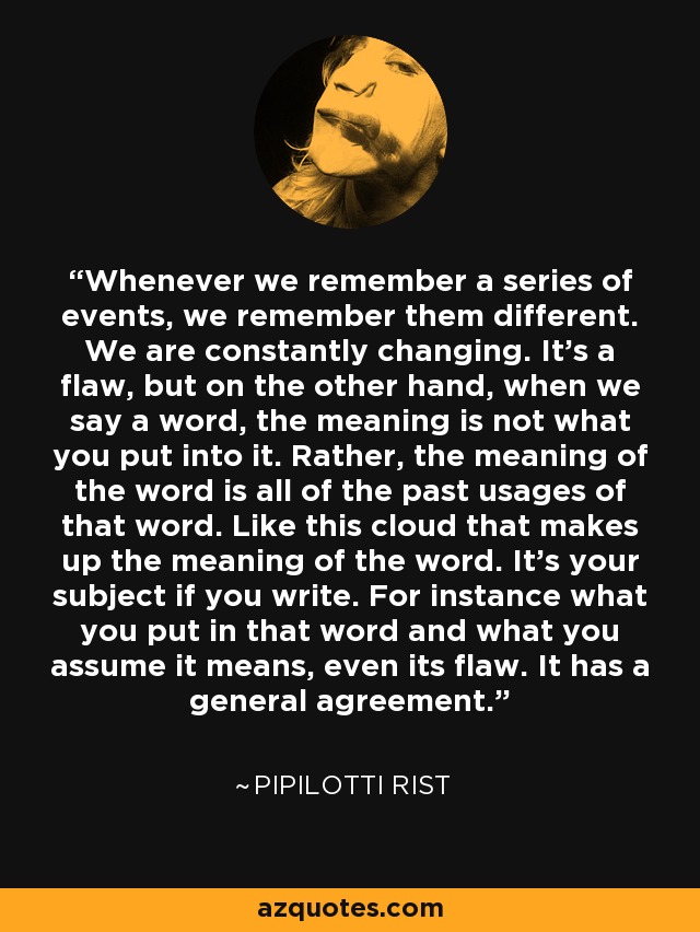 Whenever we remember a series of events, we remember them different. We are constantly changing. It's a flaw, but on the other hand, when we say a word, the meaning is not what you put into it. Rather, the meaning of the word is all of the past usages of that word. Like this cloud that makes up the meaning of the word. It's your subject if you write. For instance what you put in that word and what you assume it means, even its flaw. It has a general agreement. - Pipilotti Rist