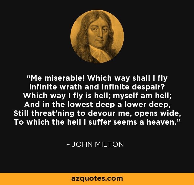 Me miserable! Which way shall I fly Infinite wrath and infinite despair? Which way I fly is hell; myself am hell; And in the lowest deep a lower deep, Still threat'ning to devour me, opens wide, To which the hell I suffer seems a heaven. - John Milton