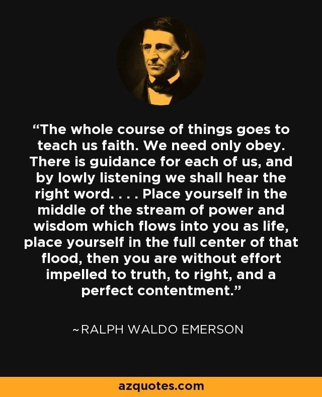 The whole course of things goes to teach us faith. We need only obey. There is guidance for each of us, and by lowly listening we shall hear the right word. . . . Place yourself in the middle of the stream of power and wisdom which flows into you as life, place yourself in the full center of that flood, then you are without effort impelled to truth, to right, and a perfect contentment. - Ralph Waldo Emerson