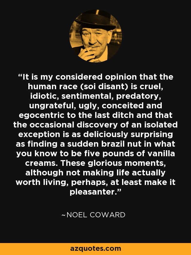 It is my considered opinion that the human race (soi disant) is cruel, idiotic, sentimental, predatory, ungrateful, ugly, conceited and egocentric to the last ditch and that the occasional discovery of an isolated exception is as deliciously surprising as finding a sudden brazil nut in what you know to be five pounds of vanilla creams. These glorious moments, although not making life actually worth living, perhaps, at least make it pleasanter. - Noel Coward