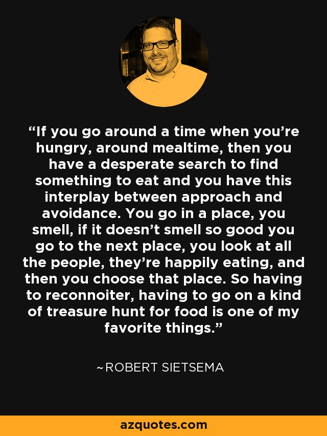 If you go around a time when you're hungry, around mealtime, then you have a desperate search to find something to eat and you have this interplay between approach and avoidance. You go in a place, you smell, if it doesn't smell so good you go to the next place, you look at all the people, they're happily eating, and then you choose that place. So having to reconnoiter, having to go on a kind of treasure hunt for food is one of my favorite things. - Robert Sietsema