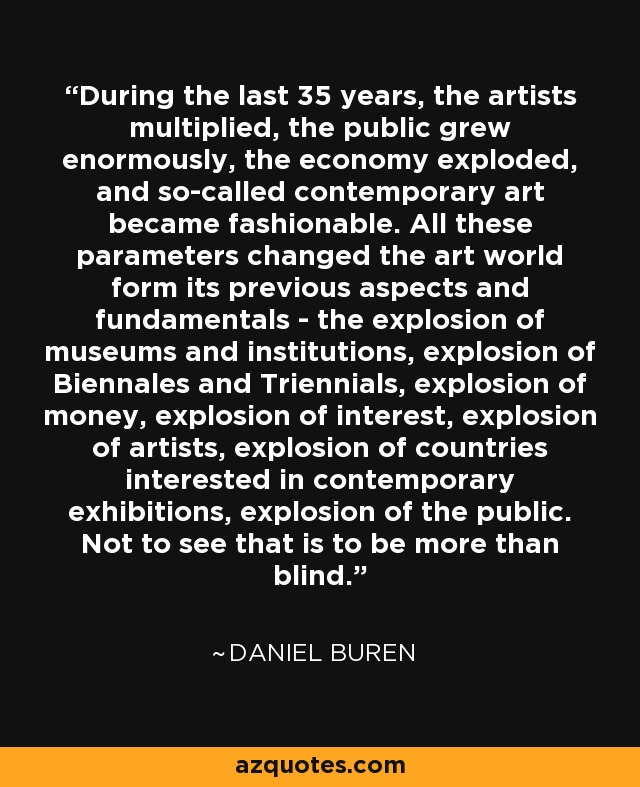 During the last 35 years, the artists multiplied, the public grew enormously, the economy exploded, and so-called contemporary art became fashionable. All these parameters changed the art world form its previous aspects and fundamentals - the explosion of museums and institutions, explosion of Biennales and Triennials, explosion of money, explosion of interest, explosion of artists, explosion of countries interested in contemporary exhibitions, explosion of the public. Not to see that is to be more than blind. - Daniel Buren