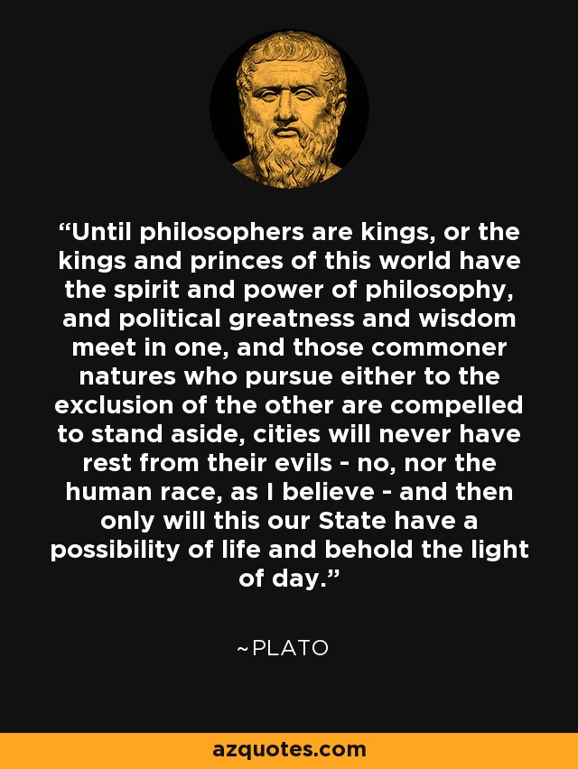 Until philosophers are kings, or the kings and princes of this world have the spirit and power of philosophy, and political greatness and wisdom meet in one, and those commoner natures who pursue either to the exclusion of the other are compelled to stand aside, cities will never have rest from their evils - no, nor the human race, as I believe - and then only will this our State have a possibility of life and behold the light of day. - Plato