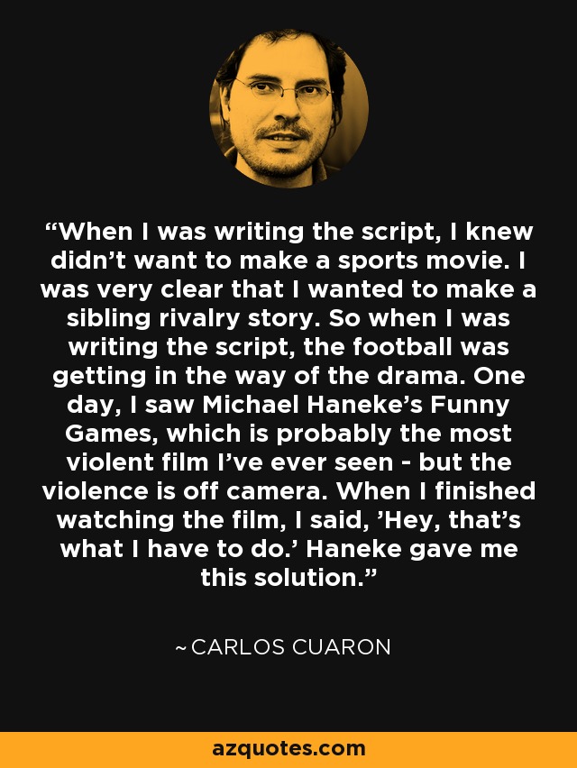 When I was writing the script, I knew didn't want to make a sports movie. I was very clear that I wanted to make a sibling rivalry story. So when I was writing the script, the football was getting in the way of the drama. One day, I saw Michael Haneke's Funny Games, which is probably the most violent film I've ever seen - but the violence is off camera. When I finished watching the film, I said, 'Hey, that's what I have to do.' Haneke gave me this solution. - Carlos Cuaron